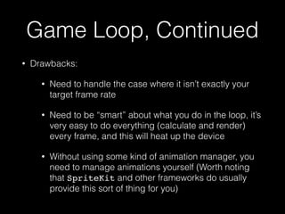 Game Loop, Continued
• Drawbacks:
• Need to handle the case where it isn’t exactly your
target frame rate
• Need to be “smart” about what you do in the loop, it’s
very easy to do everything (calculate and render)
every frame, and this will heat up the device
• Without using some kind of animation manager, you
need to manage animations yourself (Worth noting
that SpriteKit and other frameworks do usually
provide this sort of thing for you)
 