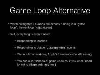 Game Loop Alternative
• Worth noting that iOS apps are already running in a “game
loop”, the run loop (NSRunLoop)
• In it, everything is event-based:
• Responding to touches
• Responding to button (UIResponder) events
• “Schedule” animations, Apple’s frameworks handle easing
• You can also “schedule” game updates, if you want / need
to, using dispatch_async()
 