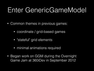 Enter GenericGameModel
• Common themes in previous games:
• coordinate / grid-based games
• "stateful" grid elements
• minimal animations required
• Began work on GGM during the Overnight
Game Jam at 360iDev in September 2012
 