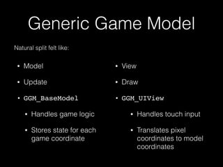 Generic Game Model
• Model
• Update
• GGM_BaseModel
• Handles game logic
• Stores state for each
game coordinate 
• View
• Draw
• GGM_UIView
• Handles touch input
• Translates pixel
coordinates to model
coordinates
Natural split felt like:
 