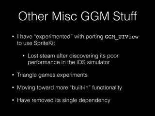 Other Misc GGM Stuff
• I have “experimented” with porting GGM_UIView
to use SpriteKit
• Lost steam after discovering its poor
performance in the iOS simulator
• Triangle games experiments
• Moving toward more “built-in” functionality
• Have removed its single dependency
 