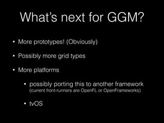 What’s next for GGM?
• More prototypes! (Obviously)
• Possibly more grid types
• More platforms
• possibly porting this to another framework 
(current front-runners are OpenFL or OpenFrameworks)
• tvOS
 