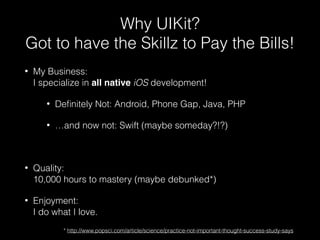 Why UIKit?
Got to have the Skillz to Pay the Bills!
• My Business:  
I specialize in all native iOS development!
• Deﬁnitely Not: Android, Phone Gap, Java, PHP
• …and now not: Swift (maybe someday?!?)
• Quality:  
10,000 hours to mastery (maybe debunked*)
• Enjoyment:  
I do what I love.
* http://www.popsci.com/article/science/practice-not-important-thought-success-study-says
 