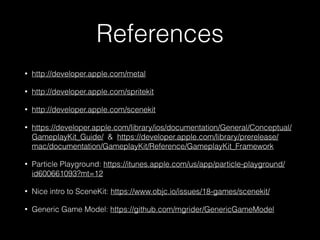 References
• http://developer.apple.com/metal
• http://developer.apple.com/spritekit
• http://developer.apple.com/scenekit
• https://developer.apple.com/library/ios/documentation/General/Conceptual/
GameplayKit_Guide/ & https://developer.apple.com/library/prerelease/
mac/documentation/GameplayKit/Reference/GameplayKit_Framework
• Particle Playground: https://itunes.apple.com/us/app/particle-playground/
id600661093?mt=12
• Nice intro to SceneKit: https://www.objc.io/issues/18-games/scenekit/
• Generic Game Model: https://github.com/mgrider/GenericGameModel
 