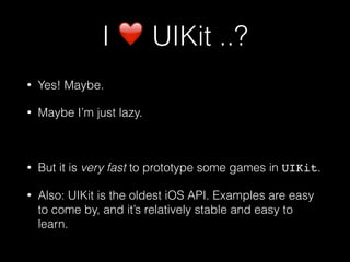 I ❤ UIKit ..?
• Yes! Maybe.
• Maybe I’m just lazy.
• But it is very fast to prototype some games in UIKit.
• Also: UIKit is the oldest iOS API. Examples are easy
to come by, and it’s relatively stable and easy to
learn.
 