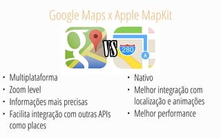 Google Maps x Apple MapKit
• Multiplataforma
• Zoom level
• Informações mais precisas
• Facilita integração com outras APIs
como places
• Nativo
• Melhor integração com
localização e animações
• Melhor performance
 
