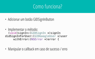 Como funciona?
• Adicionar um botão GIDSignInButton
• Implementar o método:
(void)signIn:(GIDSignIn *)signIn
didSignInForUser:(GIDGoogleUser *)user
withError:(NSError *)error {
• Manipular o callback em caso de sucesso / erro
 