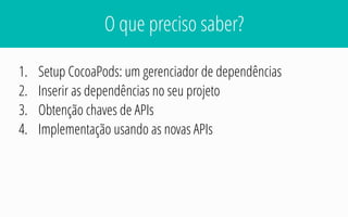 O que preciso saber?
1. Setup CocoaPods: um gerenciador de dependências
2. Inserir as dependências no seu projeto
3. Obtenção chaves de APIs
4. Implementação usando as novas APIs
 