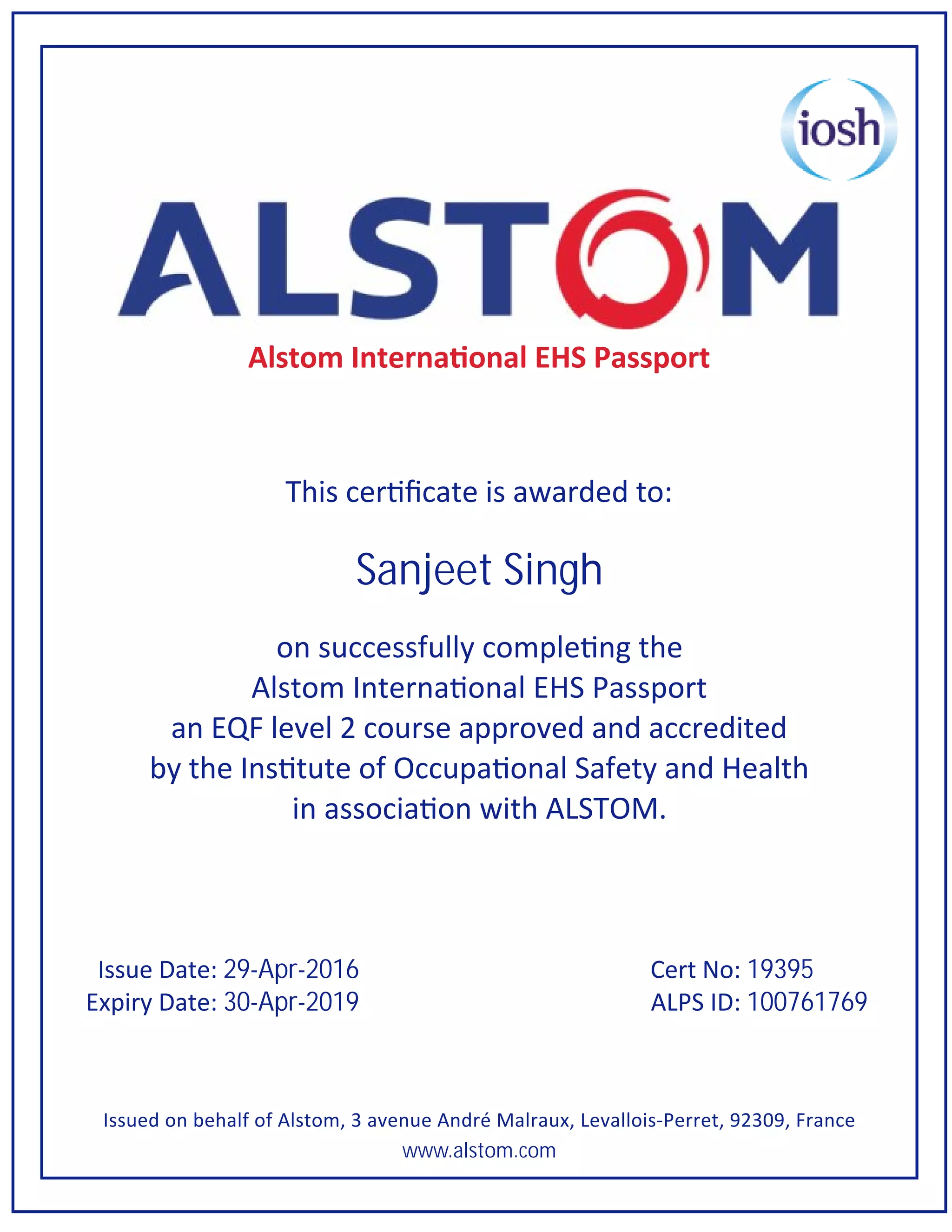 Alstom Interna onal EHS Passport
This cer ficate is awarded to:
Sanjeet Singh
on successfully comple ng the
Alstom Interna onal EHS Passport
an EQF level 2 course approved and accredited
by the Ins tute of Occupa onal Safety and Health
in associa on with ALSTOM.
Issue Date: 29-Apr-2016 Cert No: 19395
Expiry Date: 30-Apr-2019 ALPS ID: 100761769
Issued on behalf of Alstom, 3 avenue André Malraux, Levallois-Perret, 92309, France
www.alstom.com