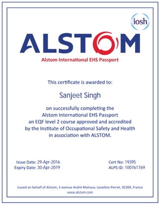 Alstom Interna onal EHS Passport
This cer ﬁcate is awarded to:
Sanjeet Singh
on successfully comple ng the
Alstom Interna onal EHS Passport
an EQF level 2 course approved and accredited
by the Ins tute of Occupa onal Safety and Health
in associa on with ALSTOM.
Issue Date: 29-Apr-2016 Cert No: 19395
Expiry Date: 30-Apr-2019 ALPS ID: 100761769
Issued on behalf of Alstom, 3 avenue André Malraux, Levallois-Perret, 92309, France
www.alstom.com
 