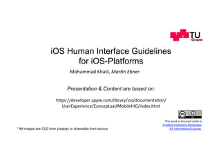 iOS Human Interface Guidelines
for iOS-Platforms
Mohammad	Khalil,	Mar$n	Ebner	
Presentation & Content are based on:
h,ps://developer.apple.com/library/ios/documenta;on/
UserExperience/Conceptual/MobileHIG/index.html	
* All images are CC0 from pixabay or shareable from source
This	work	is	licensed	under	a		
Crea;ve	Commons	A,ribu;on		
4.0	Interna;onal	License.	
 