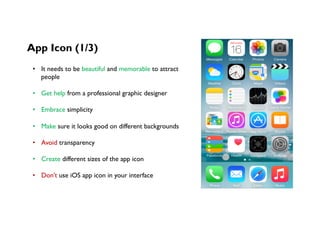 App Icon (1/3)
•  It needs to be beautiful and memorable to attract
people
•  Get help from a professional graphic designer
•  Embrace simplicity
•  Make sure it looks good on different backgrounds
•  Avoid transparency
•  Create different sizes of the app icon
•  Don’t use iOS app icon in your interface
 
