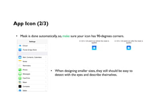App Icon (2/3)
•  Mask is done automatically, so, make sure your icon has 90-degrees corners.
•  When designing smaller sizes, they still should be easy to
detect with the eyes and describe theirselves.
 