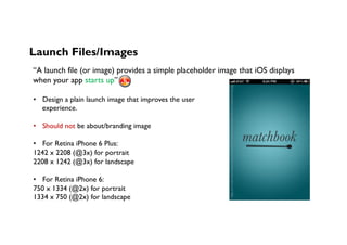 Launch Files/Images
“A launch file (or image) provides a simple placeholder image that iOS displays
when your app starts up”
•  Design a plain launch image that improves the user
experience.
•  Should not be about/branding image
•  For Retina iPhone 6 Plus:
1242 x 2208 (@3x) for portrait
2208 x 1242 (@3x) for landscape
•  For Retina iPhone 6:
750 x 1334 (@2x) for portrait
1334 x 750 (@2x) for landscape	
h,ps://s-media-cache-ak0.pinimg.com/236x/bc/f3/6e/bcf36ebbd98c56635cf129bd5fa3f36b.jpg	
 
