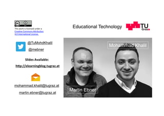 Martin Ebner
h7p://elearningblog.tugraz.at	
@TuMohdKhalil
mohammad.khalil@tugraz.at
Slides	Available:	
@mebner
Mohammad Khalil
martin.ebner@tugraz.at
Educational TechnologyThis	work	is	licensed	under	a		
Crea;ve	Commons	A,ribu;on		
4.0	Interna;onal	License.	
 