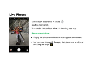 Live Photos
Motion-Rich experience + sound
Starting from iOS 9.
Recommendations:
•  Display live photo as traditional in non-support environment
•  Let the user distinguish between live photo and traditional
one using the badge
You can let users share a live photo using your app
 