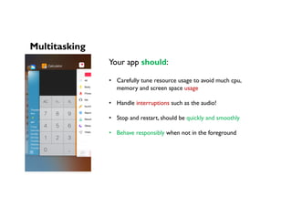 Multitasking
Your app should:
•  Carefully tune resource usage to avoid much cpu,
memory and screen space usage
•  Handle interruptions such as the audio!
•  Stop and restart, should be quickly and smoothly
•  Behave responsibly when not in the foreground
 