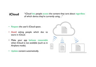 iCloud “iCloud lets people access the content they care about regardless
of which device they’re currently using…”
•  Respect the user’s iCloud space.
•  Avoid asking people which doc to
store in iCloud.
•  Make your app behaves reasonable
when iCloud is not available (such as in
Airplane mode).
•  Update content automatically.
 