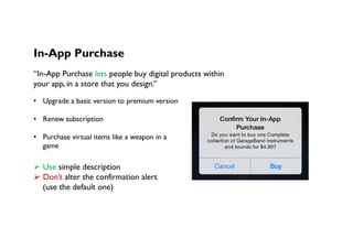 In-App Purchase
“In-App Purchase lets people buy digital products within
your app, in a store that you design.”
•  Upgrade a basic version to premium version
•  Renew subscription
•  Purchase virtual items like a weapon in a
game
Ø  Use simple description
Ø  Don’t alter the confirmation alert
(use the default one)
 