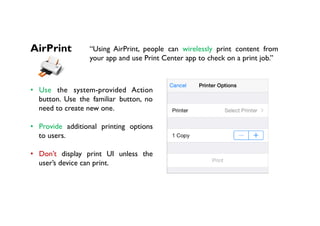 AirPrint “Using AirPrint, people can wirelessly print content from
your app and use Print Center app to check on a print job.”
•  Use the system-provided Action
button. Use the familiar button, no
need to create new one.
•  Provide additional printing options
to users.
•  Don’t display print UI unless the
user’s device can print.
 