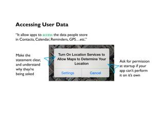 Accessing User Data
“It allow apps to access the data people store
in Contacts, Calendar, Reminders, GPS…etc.”
Make the
statement clear,
and understand
why they’re
being asked
Ask for permission
at startup if your
app can’t perform
it on it’s own
 