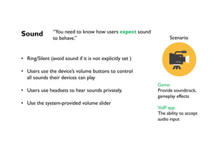 Sound
•  Ring/Silent (avoid sound if it is not explicitly set )
•  Users use the device’s volume buttons to control
all sounds their devices can play
•  Users use headsets to hear sounds privately.
•  Use the system-provided volume slider
	
	
Scenario
Game:
Provide soundtrack,
gameplay effects
VoIP app:
The ability to accept
audio input
“You need to know how users expect sound
to behave.”
 