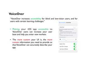VoiceOver
“VoiceOver increases accessibility for blind and low-vision users, and for
users with certain learning challenges.”
•  Making your iOS app accessible to
VoiceOver users can increase your user
base and help you enter new markets.
•  The more custom your UI is, the more
custom information you need to provide so
that VoiceOver can accurately describe your
app.
 