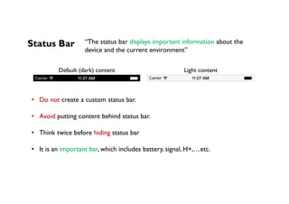 Status Bar
Default (dark) content Light content
•  Do not create a custom status bar.
•  Avoid putting content behind status bar.
•  Think twice before hiding status bar
•  It is an important bar, which includes battery, signal, H+,…etc.
“The status bar displays important information about the
device and the current environment”
 