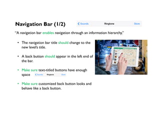 Navigation Bar (1/2)
“A navigation bar enables navigation through an information hierarchy.”
•  The navigation bar title should change to the
new level’s title.
•  A back button should appear in the left end of
the bar.
•  Make sure text-titled buttons have enough
space
•  Make sure customized back button looks and
behave like a back button.
 