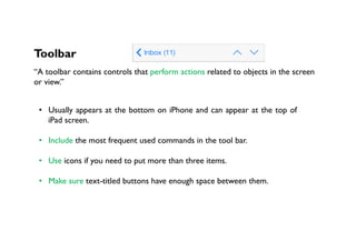 Toolbar
“A toolbar contains controls that perform actions related to objects in the screen
or view.”
•  Usually appears at the bottom on iPhone and can appear at the top of
iPad screen.
•  Include the most frequent used commands in the tool bar.
•  Use icons if you need to put more than three items.
•  Make sure text-titled buttons have enough space between them.
 