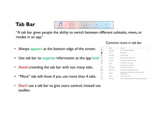 Tab Bar
“A tab bar gives people the ability to switch between different subtasks, views, or
modes in an app.”
•  Always appears at the bottom edge of the screen.
•  Use tab bar to organize information at the app level.
•  Avoid crowding the tab bar with too many tabs.
•  “More” tab will show if you use more than 4 tabs.
•  Don’t use a tab bar to give users control, instead use
toolbar.
Common icons in tab bar
 