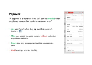 Popover
“A popover is a transient view that can be revealed when
people tap a control or tap in an onscreen area.”
•  save users’ work when they tap outside a popover’s
borders.
•  Make sure people can use a popover without seeing the
app content behind it.
•  Ensure that only one popover is visible onscreen at a
time.
•  Avoid making a popover too big.
 