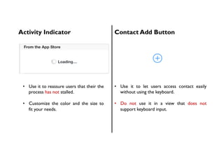 Activity Indicator Contact Add Button
•  Use it to reassure users that their the
process has not stalled.
•  Customize the color and the size to
fit your needs.
•  Use it to let users access contact easily
without using the keyboard.
•  Do not use it in a view that does not
support keyboard input.
 