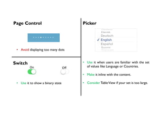Page Control Picker
•  Avoid displaying too many dots
•  Use it when users are familiar with the set
of values like Language or Countries.
•  Make it inline with the content.
•  Consider TableView if your set is too large.
Switch
On	 Oﬀ	
•  Use it to show a binary state
 
