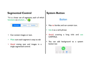 Segmented Control System Button
•  Can contain images or text.
•  Make sure each segment is easy to tab
•  Avoid mixing text and images in a
single segmented control.
•  Has no border, and can contain icon.
•  Use it as a verb phrase
•  Avoid creating a long title and use
CAPITALS.
•  You can add background to a system
button too
“It is a linear set of segments, each of which
functions as a button…”
 