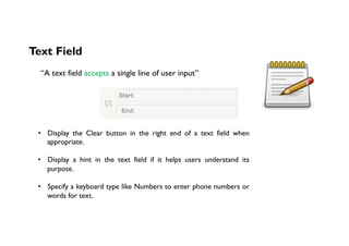 Text Field
“A text field accepts a single line of user input”
•  Display the Clear button in the right end of a text field when
appropriate.
•  Display a hint in the text field if it helps users understand its
purpose.
•  Specify a keyboard type like Numbers to enter phone numbers or
words for text.
 