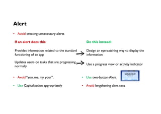 Alert
If an alert does this:
Provides information related to the standard
functioning of an app
Design an eye-catching way to display the
information
Updates users on tasks that are progressing
normally
Use a progress view or activity indicator 
Do this instead:
•  Avoid creating unnecessary alerts
•  Avoid “you, me, my, your”.
•  Use Capitalization appropriately
•  Use two-button Alert
•  Avoid lengthening alert text
 