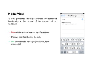 ModalView
“a view presented modally—provides self-contained
functionality in the context of the current task or
workflow.”
•  Don’t display a modal view on top of a popover. 
•  Display a title that identifies the task,
•  Use correct modal view style (Full screen, Form
sheet…etc.)
 