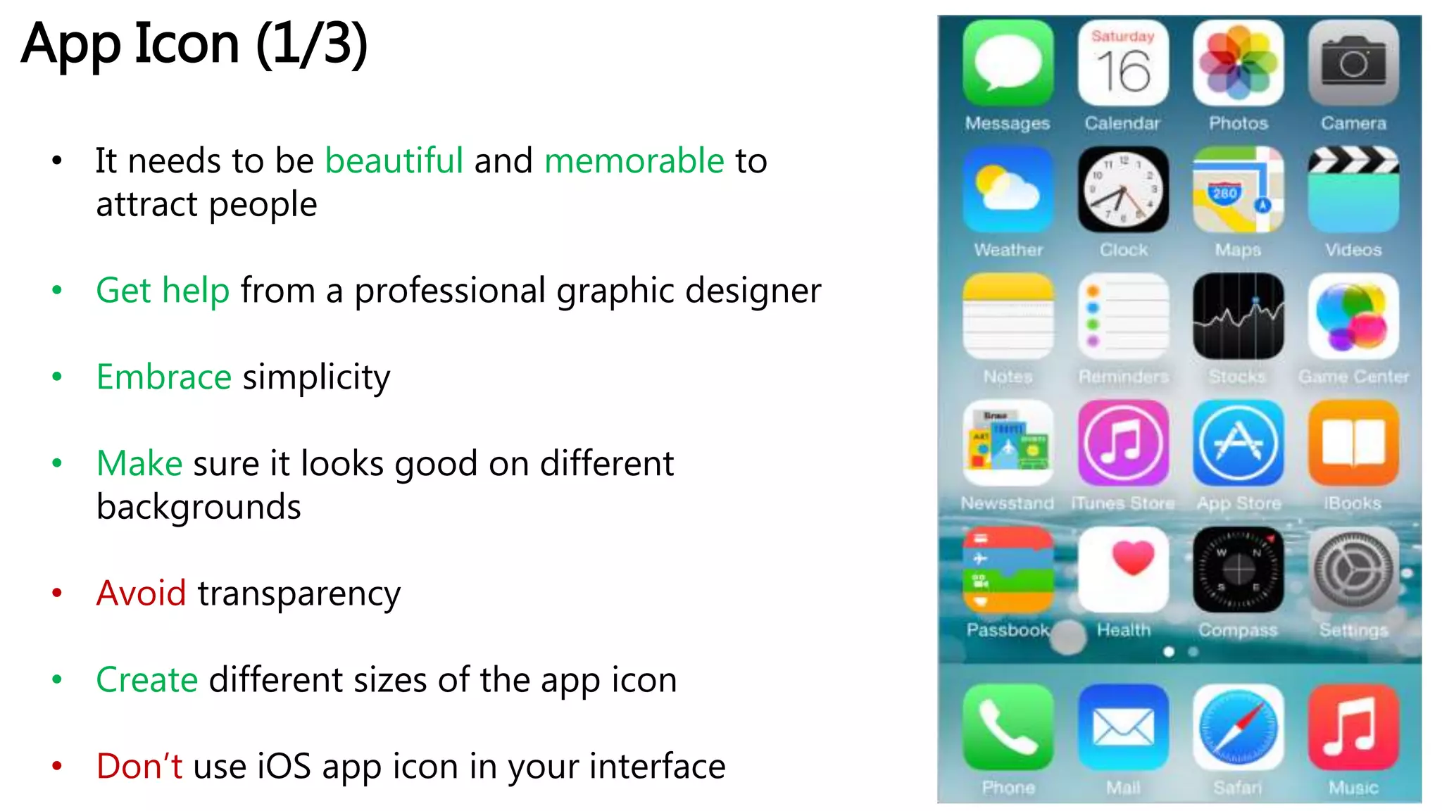 App Icon (1/3)
• It needs to be beautiful and memorable to
attract people
• Get help from a professional graphic designer
• Embrace simplicity
• Make sure it looks good on different
backgrounds
• Avoid transparency
• Create different sizes of the app icon
• Don’t use iOS app icon in your interface
 