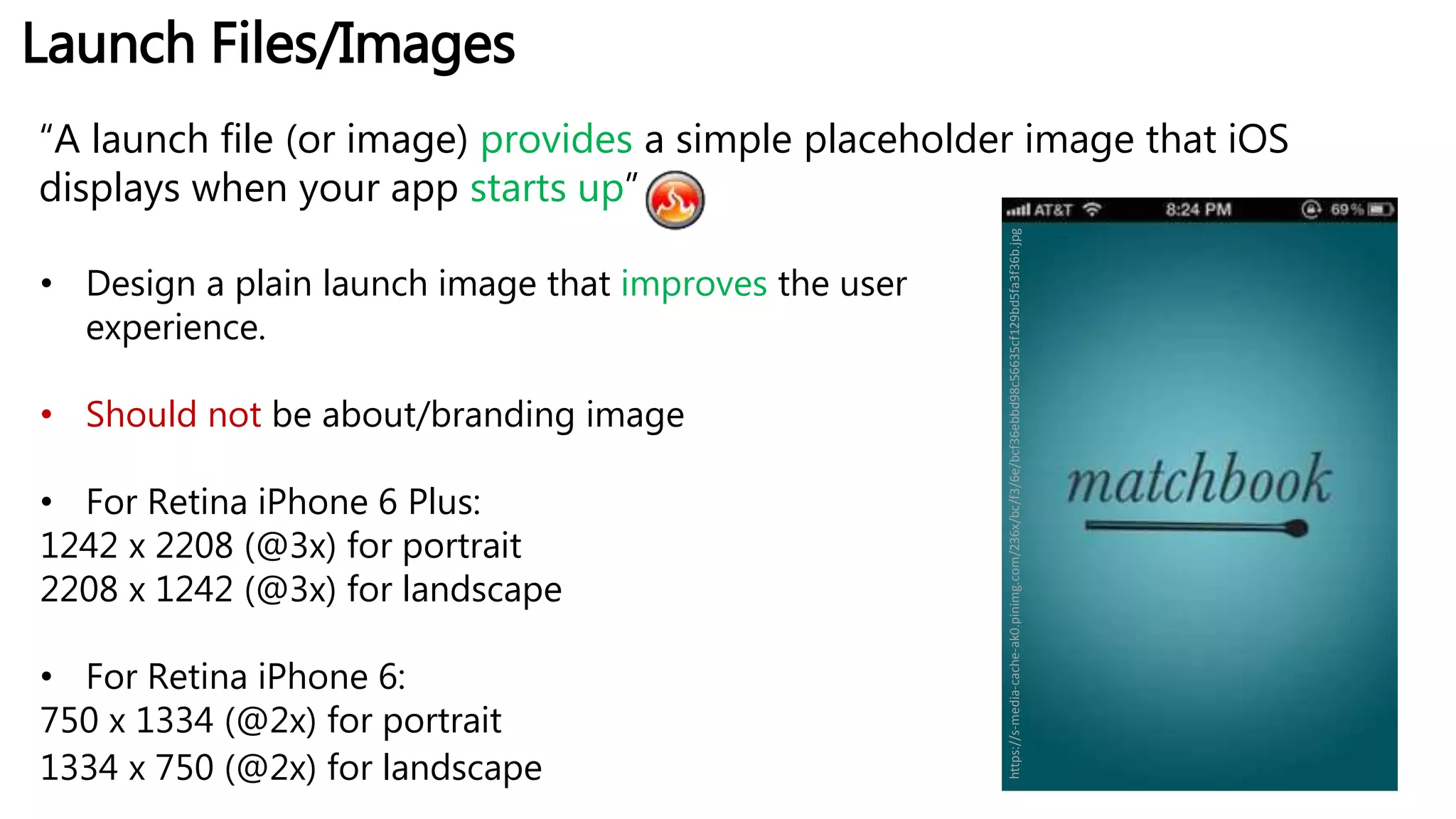 Launch Files/Images
“A launch file (or image) provides a simple placeholder image that iOS
displays when your app starts up”
• Design a plain launch image that improves the user
experience.
• Should not be about/branding image
• For Retina iPhone 6 Plus:
1242 x 2208 (@3x) for portrait
2208 x 1242 (@3x) for landscape
• For Retina iPhone 6:
750 x 1334 (@2x) for portrait
1334 x 750 (@2x) for landscape
https://s-media-cache-ak0.pinimg.com/236x/bc/f3/6e/bcf36ebbd98c56635cf129bd5fa3f36b.jpg
 