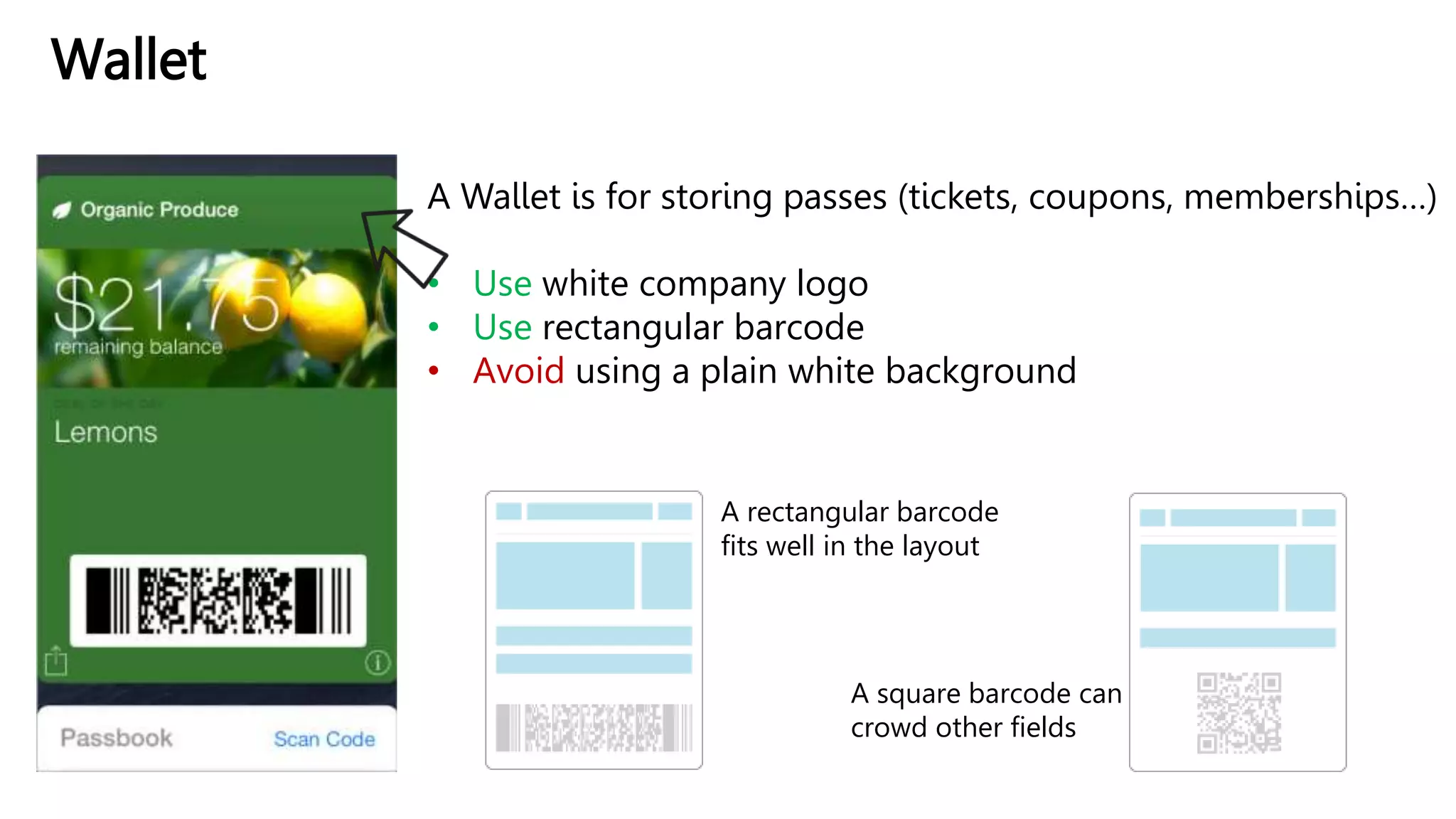 Wallet
A Wallet is for storing passes (tickets, coupons, memberships…)
• Use white company logo
• Use rectangular barcode
• Avoid using a plain white background
A rectangular barcode
fits well in the layout
A square barcode can
crowd other fields
 