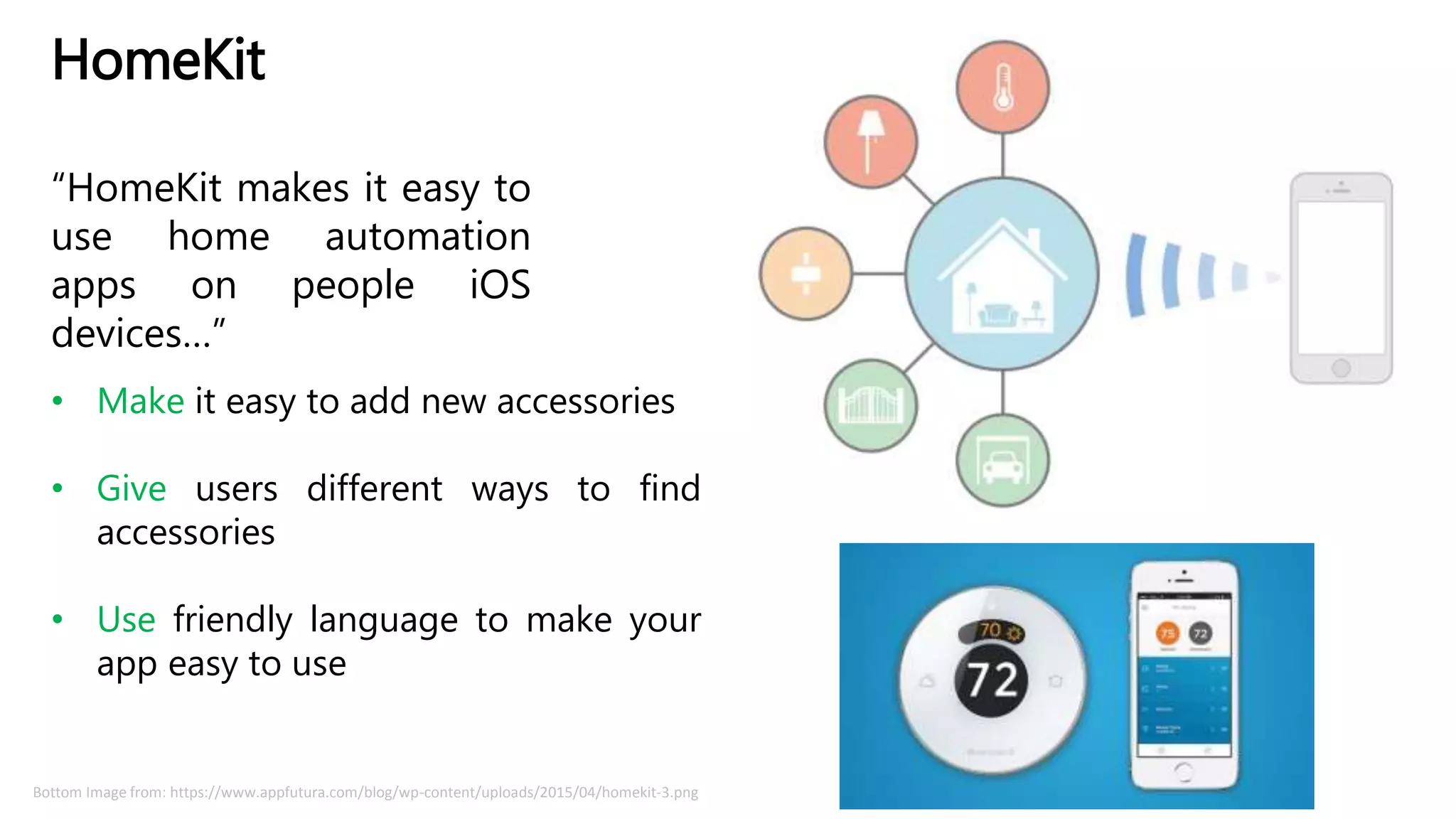 HomeKit
“HomeKit makes it easy to
use home automation
apps on people iOS
devices…”
• Make it easy to add new accessories
• Give users different ways to find
accessories
• Use friendly language to make your
app easy to use
Bottom Image from: https://www.appfutura.com/blog/wp-content/uploads/2015/04/homekit-3.png
 