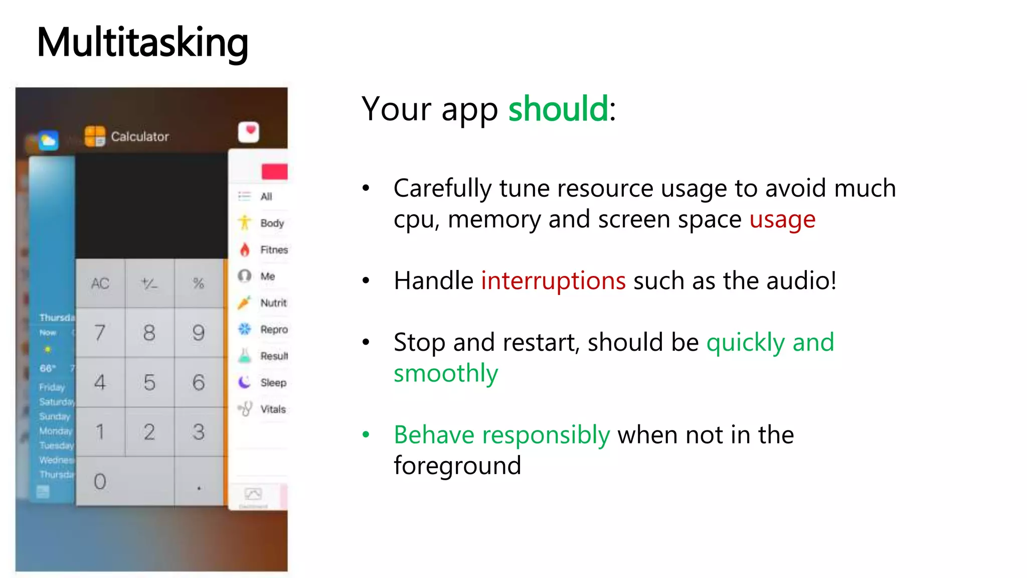 Multitasking
Your app should:
• Carefully tune resource usage to avoid much
cpu, memory and screen space usage
• Handle interruptions such as the audio!
• Stop and restart, should be quickly and
smoothly
• Behave responsibly when not in the
foreground
 