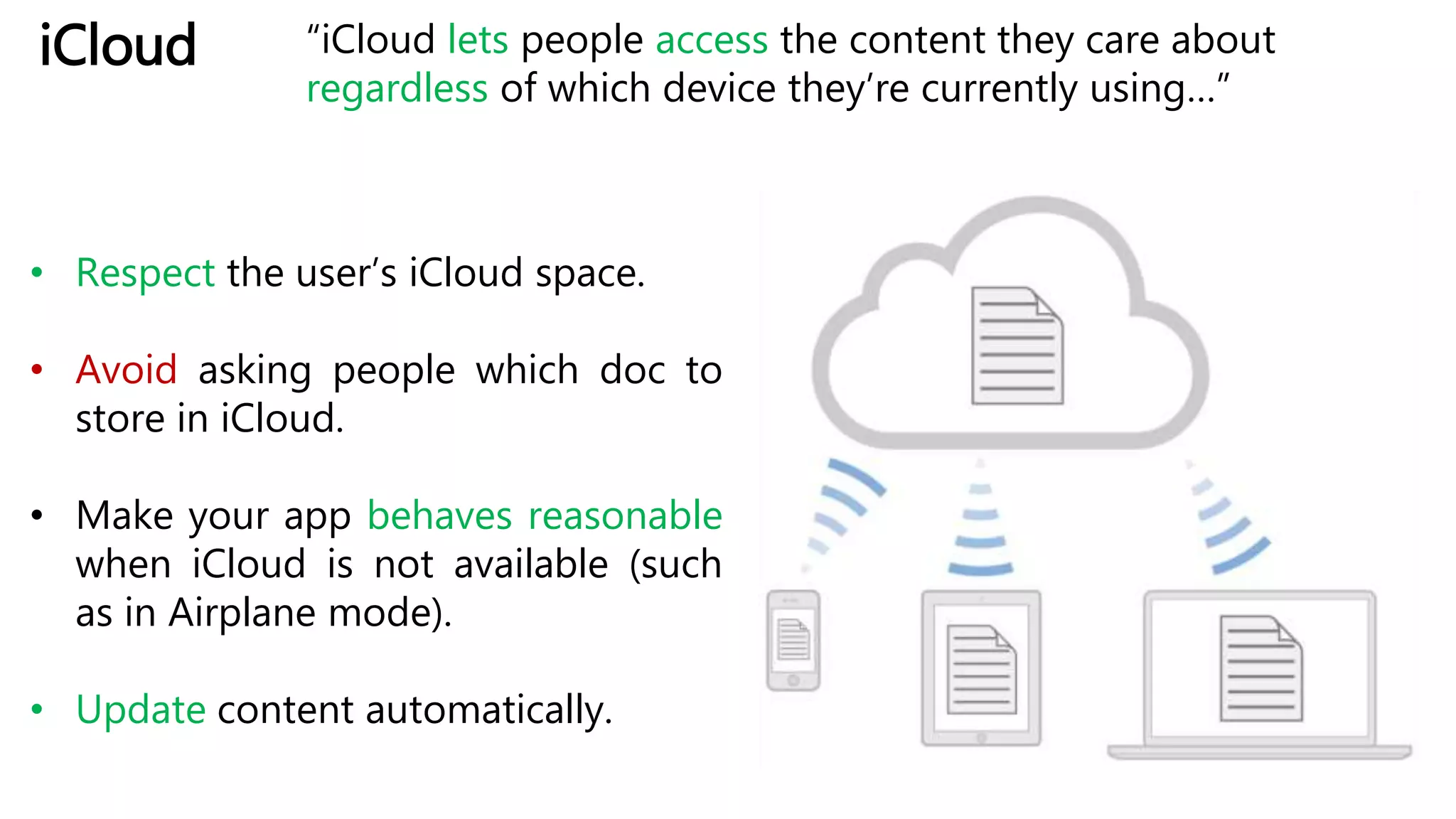 iCloud “iCloud lets people access the content they care about
regardless of which device they’re currently using…”
• Respect the user’s iCloud space.
• Avoid asking people which doc to
store in iCloud.
• Make your app behaves reasonable
when iCloud is not available (such
as in Airplane mode).
• Update content automatically.
 