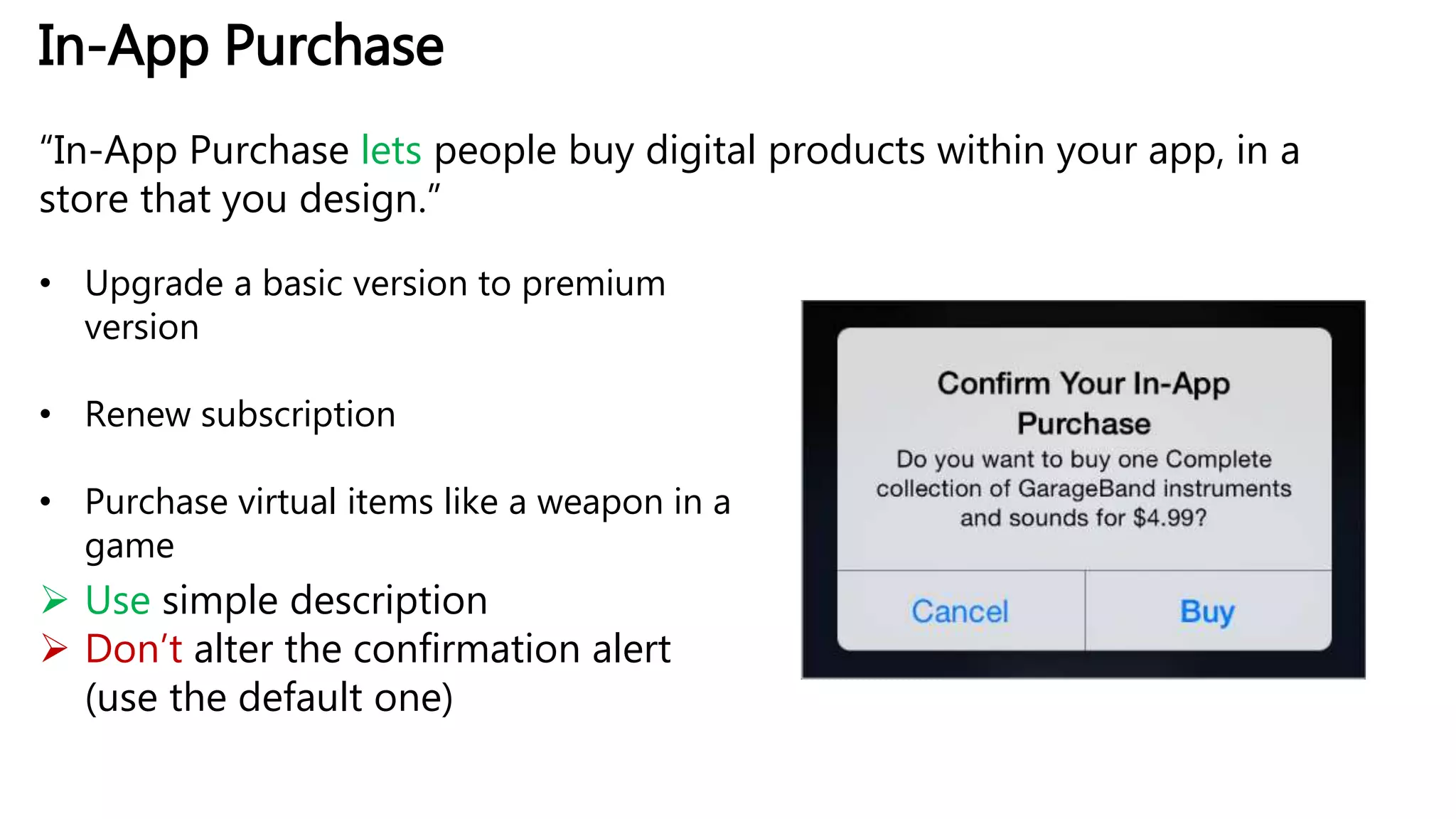 In-App Purchase
“In-App Purchase lets people buy digital products within your app, in a
store that you design.”
• Upgrade a basic version to premium
version
• Renew subscription
• Purchase virtual items like a weapon in a
game
 Use simple description
 Don’t alter the confirmation alert
(use the default one)
 