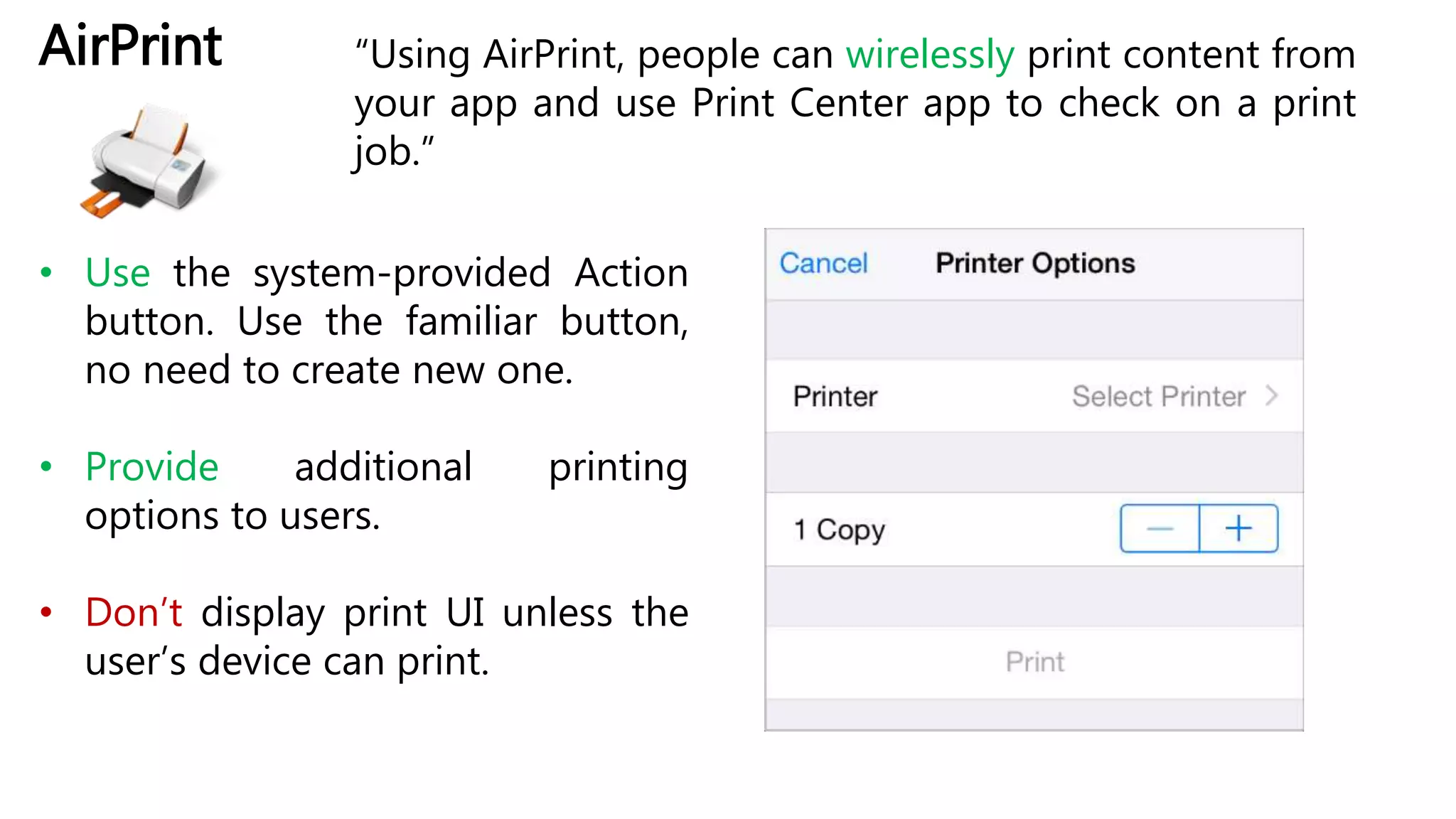 AirPrint “Using AirPrint, people can wirelessly print content from
your app and use Print Center app to check on a print
job.”
• Use the system-provided Action
button. Use the familiar button,
no need to create new one.
• Provide additional printing
options to users.
• Don’t display print UI unless the
user’s device can print.
 