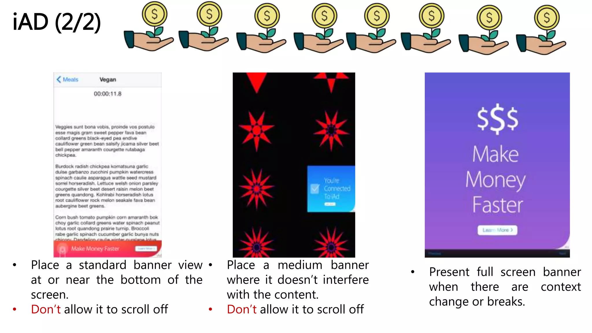 iAD (2/2)
• Place a standard banner view
at or near the bottom of the
screen.
• Don’t allow it to scroll off
• Place a medium banner
where it doesn’t interfere
with the content.
• Don’t allow it to scroll off
• Present full screen banner
when there are context
change or breaks.
 