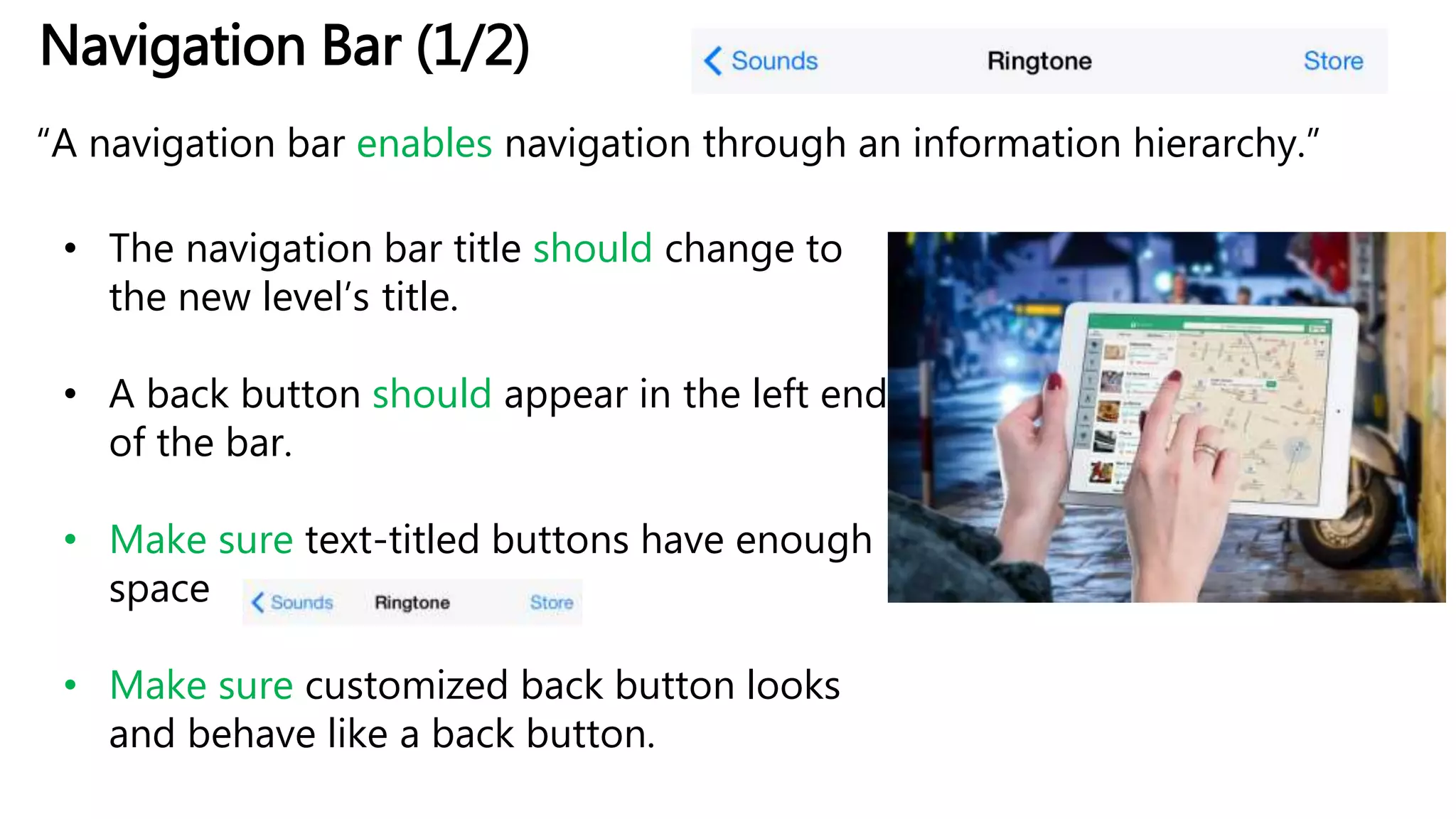 Navigation Bar (1/2)
“A navigation bar enables navigation through an information hierarchy.”
• The navigation bar title should change to
the new level’s title.
• A back button should appear in the left end
of the bar.
• Make sure text-titled buttons have enough
space
• Make sure customized back button looks
and behave like a back button.
 