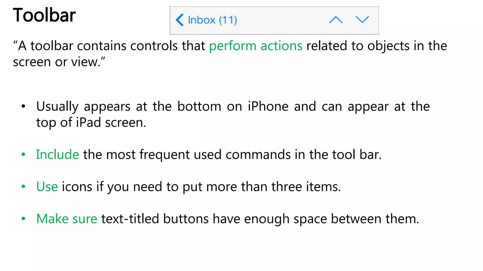 Toolbar
“A toolbar contains controls that perform actions related to objects in the
screen or view.”
• Usually appears at the bottom on iPhone and can appear at the
top of iPad screen.
• Include the most frequent used commands in the tool bar.
• Use icons if you need to put more than three items.
• Make sure text-titled buttons have enough space between them.
 