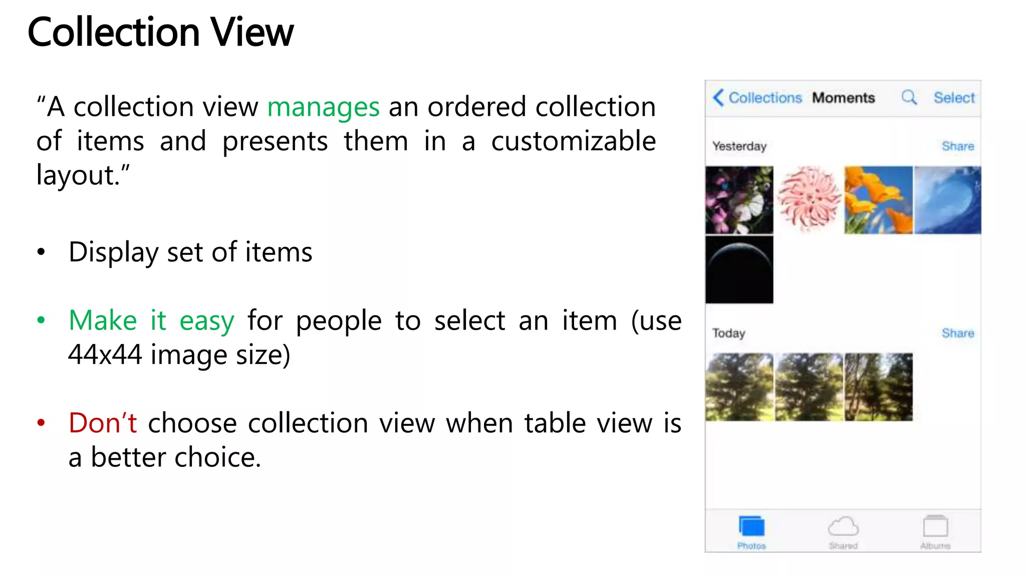 Collection View
“A collection view manages an ordered collection
of items and presents them in a customizable
layout.”
• Display set of items
• Make it easy for people to select an item (use
44x44 image size)
• Don’t choose collection view when table view is
a better choice.
 